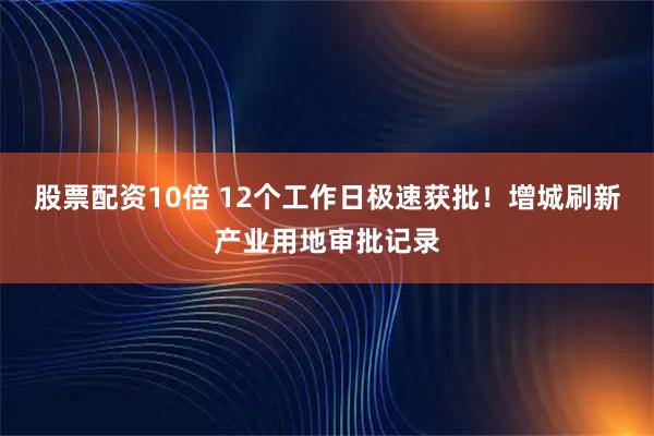 股票配资10倍 12个工作日极速获批！增城刷新产业用地审批记录