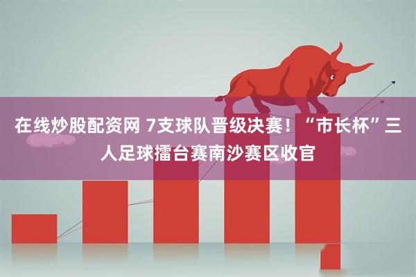 在线炒股配资网 7支球队晋级决赛！“市长杯”三人足球擂台赛南沙赛区收官