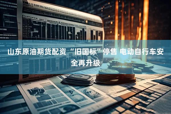山东原油期货配资 “旧国标”停售 电动自行车安全再升级