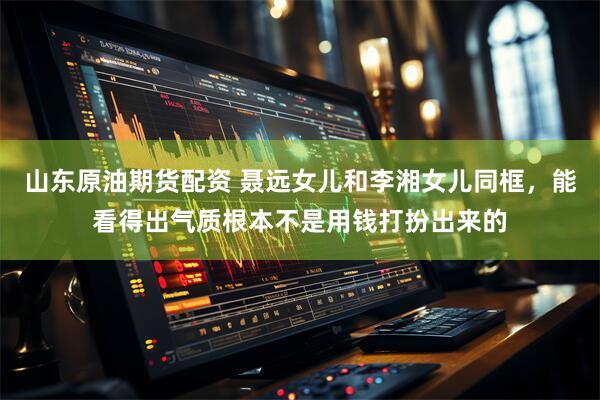 山东原油期货配资 聂远女儿和李湘女儿同框，能看得出气质根本不是用钱打扮出来的