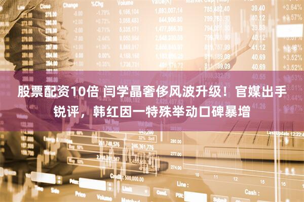 股票配资10倍 闫学晶奢侈风波升级！官媒出手锐评，韩红因一特殊举动口碑暴增