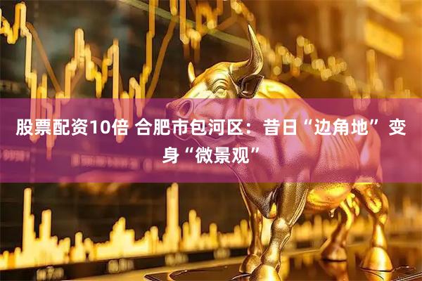 股票配资10倍 合肥市包河区：昔日“边角地” 变身“微景观”