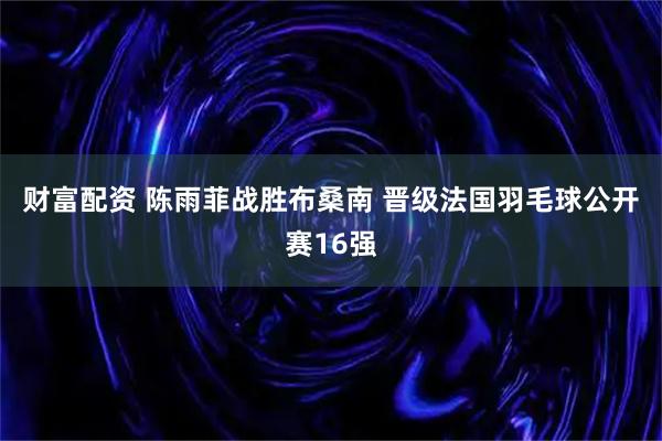 财富配资 陈雨菲战胜布桑南 晋级法国羽毛球公开赛16强