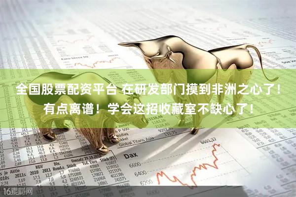 全国股票配资平台 在研发部门摸到非洲之心了！有点离谱！学会这招收藏室不缺心了！