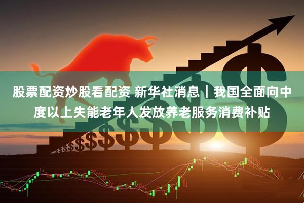 股票配资炒股看配资 新华社消息｜我国全面向中度以上失能老年人发放养老服务消费补贴