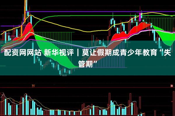 配资网网站 新华视评｜莫让假期成青少年教育“失管期”