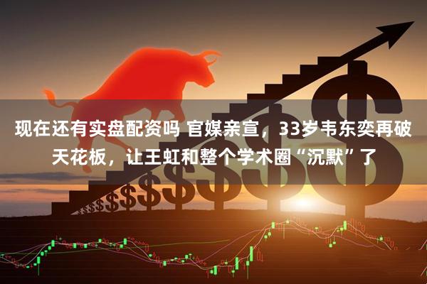 现在还有实盘配资吗 官媒亲宣，33岁韦东奕再破天花板，让王虹和整个学术圈“沉默”了