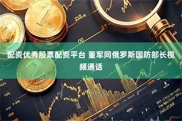 配资优秀股票配资平台 董军同俄罗斯国防部长视频通话