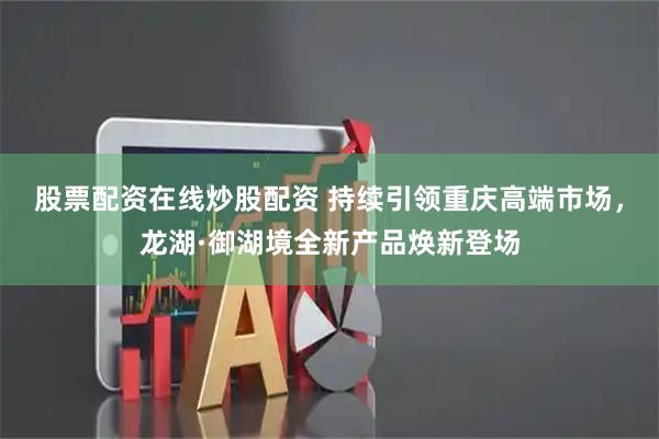股票配资在线炒股配资 持续引领重庆高端市场，龙湖·御湖境全新产品焕新登场