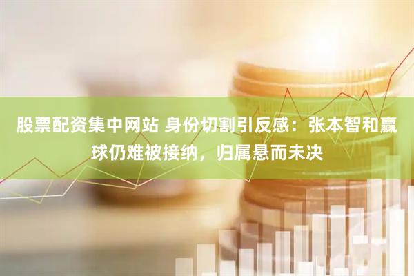 股票配资集中网站 身份切割引反感：张本智和赢球仍难被接纳，归属悬而未决