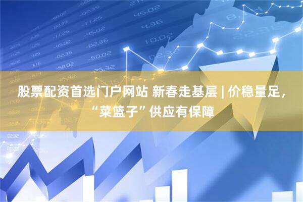 股票配资首选门户网站 新春走基层 | 价稳量足，“菜篮子”供应有保障