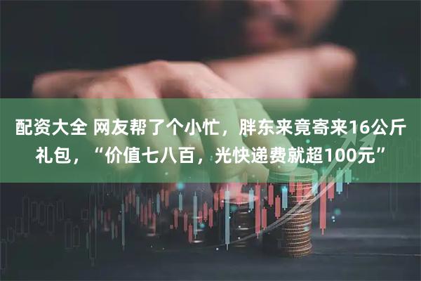 配资大全 网友帮了个小忙，胖东来竟寄来16公斤礼包，“价值七八百，光快递费就超100元”
