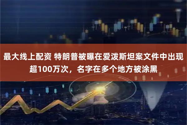 最大线上配资 特朗普被曝在爱泼斯坦案文件中出现超100万次，名字在多个地方被涂黑