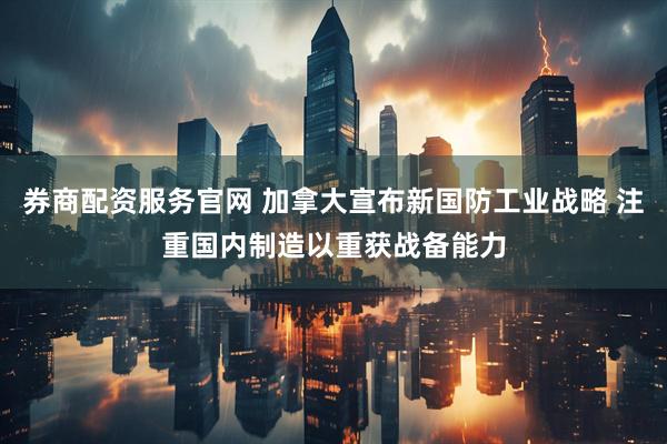 券商配资服务官网 加拿大宣布新国防工业战略 注重国内制造以重获战备能力