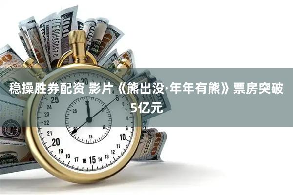 稳操胜券配资 影片《熊出没·年年有熊》票房突破5亿元