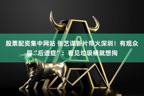 股票配资集中网站 张艺谋新片带火深圳！有观众留“后遗症”：看见垃圾桶就想掏