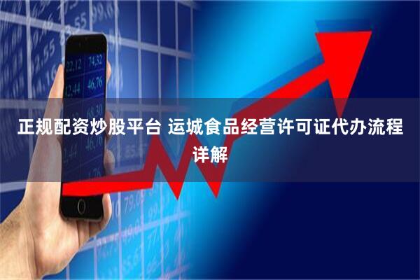 正规配资炒股平台 运城食品经营许可证代办流程详解