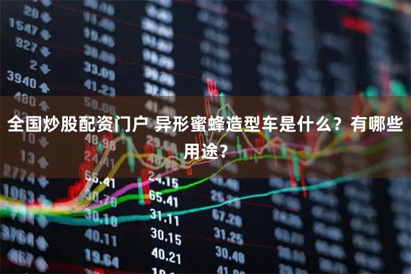 全国炒股配资门户 异形蜜蜂造型车是什么？有哪些用途？