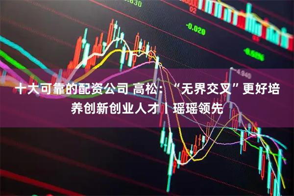 十大可靠的配资公司 高松：“无界交叉”更好培养创新创业人才丨瑶瑶领先