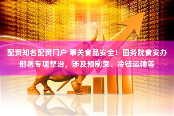 配资知名配资门户 事关食品安全！国务院食安办部署专项整治，涉及预制菜、冷链运输等