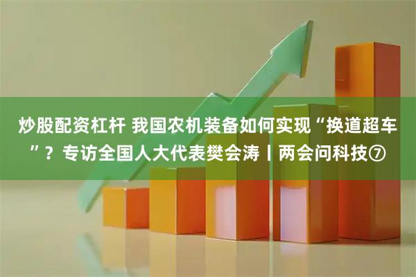 炒股配资杠杆 我国农机装备如何实现“换道超车”？专访全国人大代表樊会涛丨两会问科技⑦