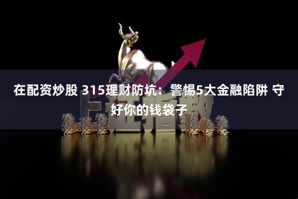 在配资炒股 315理财防坑：警惕5大金融陷阱 守好你的钱袋子