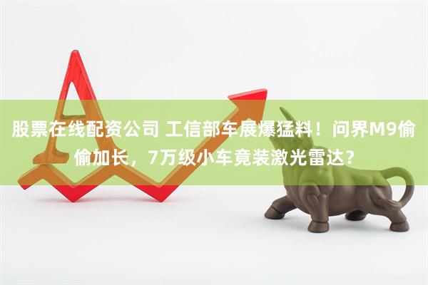 股票在线配资公司 工信部车展爆猛料！问界M9偷偷加长，7万级小车竟装激光雷达？