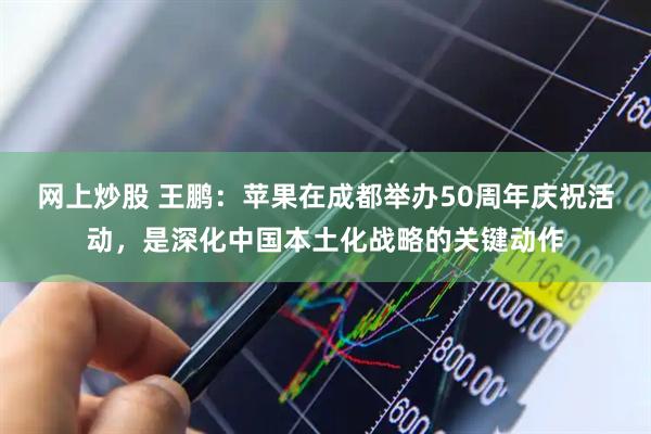 网上炒股 王鹏：苹果在成都举办50周年庆祝活动，是深化中国本土化战略的关键动作