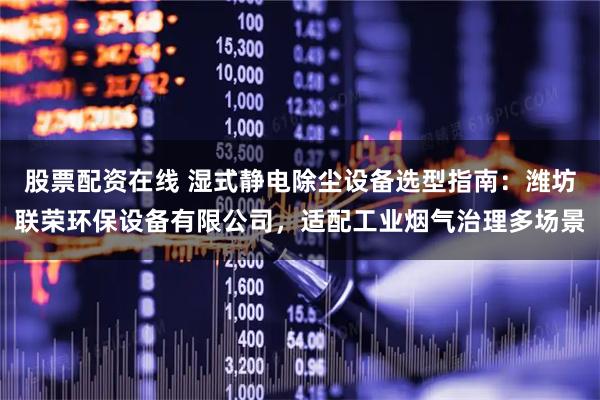 股票配资在线 湿式静电除尘设备选型指南：潍坊联荣环保设备有限公司，适配工业烟气治理多场景