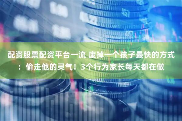 配资股票配资平台一流 废掉一个孩子最快的方式：偷走他的灵气！3个行为家长每天都在做