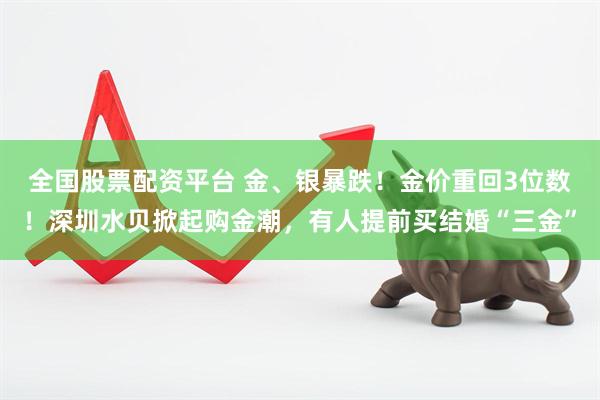 全国股票配资平台 金、银暴跌！金价重回3位数！深圳水贝掀起购金潮，有人提前买结婚“三金”